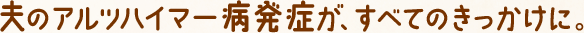夫のアルツハイマー病発症が、すべてのきっかけに。