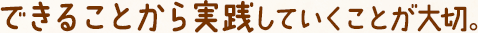 できることから実践していくことが大切。