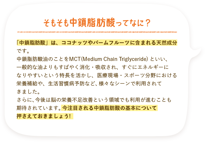 そもそも中鎖脂肪酸ってなに？「中鎖脂肪酸」は、ココナッツやパームフルーツに含まれる天然成分です。中鎖脂肪酸油のことをMCT(Medium Chain Triglyceride）といい、一般的な油よりもすばやく消化・吸収され、すぐにエネルギーになりやすいという特長を活かし、医療現場・スポーツ分野における栄養補給や、生活習慣病予防など、様々なシーンで利用されてきました。さらに、今後は脳の栄養不足改善という領域でも利用が進むことも期待されています。今注目される中鎖脂肪酸の基本について押さえておきましょう!