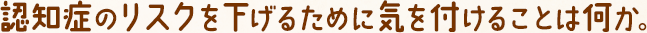 認知症のリスクを下げるために気を付けることは何か。