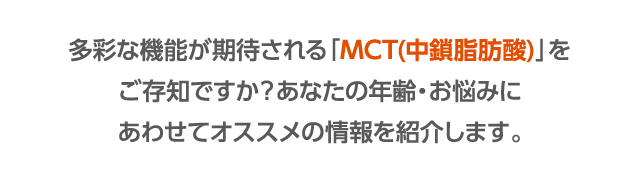 多彩な機能が期待される「MCT(中鎖脂肪酸)」をご存知ですか?あなたの年齢・お悩みにあわせてオススメの情報を紹介します。