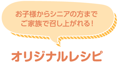 お子様からシニアの方まで ご家族で召し上がれる！ オリジナルレシピ