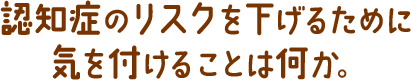 認知症のリスクを下げるために気を付けることは何か。