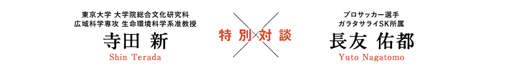 東京大学 大学院総合文化研究科 広域科学専攻 生命環境科学系准教授 寺田 新 Shin Terada [特別対談] プロサッカー選手 ガラタサライSK所属 長友 佑都 Yuto Nagatomo